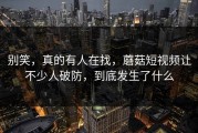 别笑，真的有人在找，蘑菇短视频让不少人破防，到底发生了什么