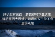 越扒越有东西，蘑菇视频下载这事，背后原因太微妙，知道的人一般不会直接点破