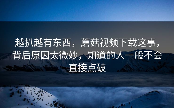 越扒越有东西，蘑菇视频下载这事，背后原因太微妙，知道的人一般不会直接点破
