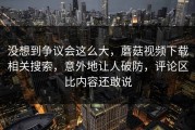 没想到争议会这么大，蘑菇视频下载相关搜索，意外地让人破防，评论区比内容还敢说
