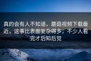 真的会有人不知道，蘑菇视频下载最近，这事比表面复杂得多，不少人看完才后知后觉