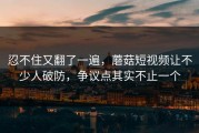忍不住又翻了一遍，蘑菇短视频让不少人破防，争议点其实不止一个