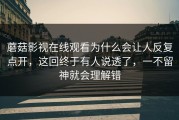 蘑菇影视在线观看为什么会让人反复点开，这回终于有人说透了，一不留神就会理解错