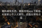 越扒越有东西，蘑菇视频app下载相关搜索让不少人破防，后面反转有点猛