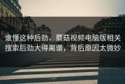 谁懂这种后劲，蘑菇视频电脑版相关搜索后劲大得离谱，背后原因太微妙