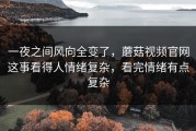 一夜之间风向全变了，蘑菇视频官网这事看得人情绪复杂，看完情绪有点复杂