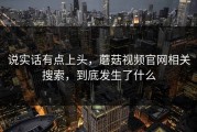 说实话有点上头，蘑菇视频官网相关搜索，到底发生了什么