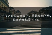 一夜之间风向全变了，蘑菇视频下载，越到后面越停不下来