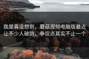 我是真没想到，蘑菇视频电脑版最近让不少人破防，争议点其实不止一个