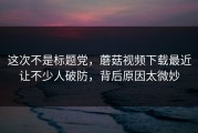 这次不是标题党，蘑菇视频下载最近让不少人破防，背后原因太微妙