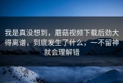 我是真没想到，蘑菇视频下载后劲大得离谱，到底发生了什么，一不留神就会理解错
