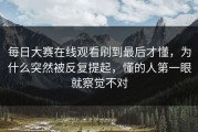 每日大赛在线观看刷到最后才懂，为什么突然被反复提起，懂的人第一眼就察觉不对
