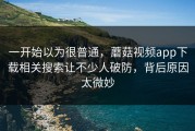 一开始以为很普通，蘑菇视频app下载相关搜索让不少人破防，背后原因太微妙