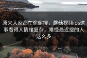 原来大家都在偷偷搜，蘑菇视频ios这事看得人情绪复杂，难怪最近搜的人这么多