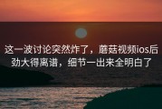 这一波讨论突然炸了，蘑菇视频ios后劲大得离谱，细节一出来全明白了
