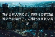 真的会有人不知道，蘑菇视频官网最近突然被聊疯了，这事比表面复杂得多