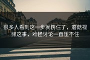 很多人看到这一步就愣住了，蘑菇视频这事，难怪讨论一直压不住