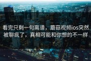 看完只剩一句离谱，蘑菇视频ios突然被聊疯了，真相可能和你想的不一样