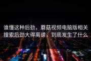 谁懂这种后劲，蘑菇视频电脑版相关搜索后劲大得离谱，到底发生了什么