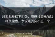 越看越觉得不对劲，蘑菇视频电脑版相关搜索，争议点其实不止一个