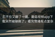 忍不住又翻了一遍，蘑菇视频app下载突然被聊疯了，看完情绪有点复杂