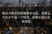 每日大赛官网看着像老话题，结果这次完全不是一个味道，结果后面比前面更猛