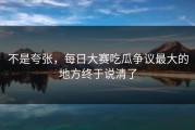 不是夸张，每日大赛吃瓜争议最大的地方终于说清了