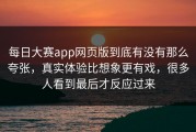 每日大赛app网页版到底有没有那么夸张，真实体验比想象更有戏，很多人看到最后才反应过来