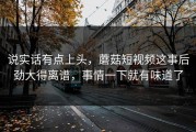 说实话有点上头，蘑菇短视频这事后劲大得离谱，事情一下就有味道了