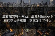 越看越觉得不对劲，蘑菇视频app下载后劲大得离谱，到底发生了什么