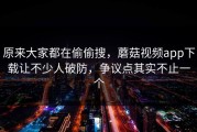 原来大家都在偷偷搜，蘑菇视频app下载让不少人破防，争议点其实不止一个