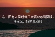 这一回有人聊起每日大赛app网页版，评论区开始疯狂追问
