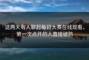 这两天有人聊起每日大赛在线观看，第一次点开的人直接破防