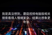我是真没想到，蘑菇视频电脑版相关搜索看得人情绪复杂，结果比想象更夸张