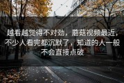 越看越觉得不对劲，蘑菇视频最近，不少人看完都沉默了，知道的人一般不会直接点破