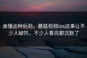 谁懂这种后劲，蘑菇视频ios这事让不少人破防，不少人看完都沉默了