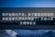刚开始我也不信，关于蘑菇视频官网到底是谁先把风向带歪了，关键点其实藏得很深
