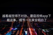 越看越觉得不对劲，蘑菇视频app下载这事，细节一出来全明白了