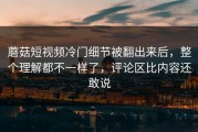 蘑菇短视频冷门细节被翻出来后，整个理解都不一样了，评论区比内容还敢说