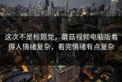 这次不是标题党，蘑菇视频电脑版看得人情绪复杂，看完情绪有点复杂