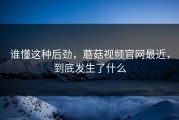 谁懂这种后劲，蘑菇视频官网最近，到底发生了什么
