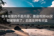 原来最狠的不是内容，蘑菇视频ios突然被聊疯了，后面反转有点猛