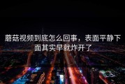 蘑菇视频到底怎么回事，表面平静下面其实早就炸开了