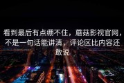 看到最后有点绷不住，蘑菇影视官网，不是一句话能讲清，评论区比内容还敢说