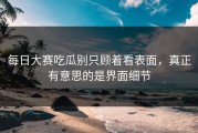 每日大赛吃瓜别只顾着看表面，真正有意思的是界面细节