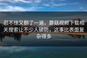 忍不住又翻了一遍，蘑菇视频下载相关搜索让不少人破防，这事比表面复杂得多