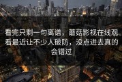 看完只剩一句离谱，蘑菇影视在线观看最近让不少人破防，没点进去真的会错过