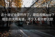 这一波讨论突然炸了，蘑菇视频app下载后劲大得离谱，不少人看完都沉默了