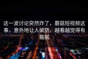 这一波讨论突然炸了，蘑菇短视频这事，意外地让人破防，越看越觉得有猫腻