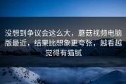 没想到争议会这么大，蘑菇视频电脑版最近，结果比想象更夸张，越看越觉得有猫腻